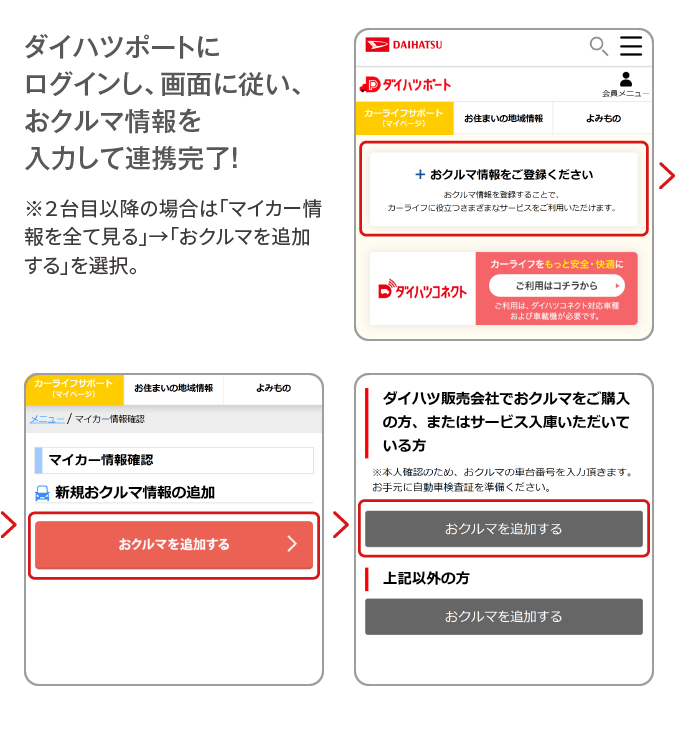 ダイハツポートにログインし、画面に従い、おクルマ情報を入力して連携完了！ ※２台目以降の場合は「マイカー情報を全て見る」→「おクルマを追加する」を選択。